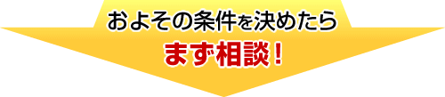およその条件を決めたらまず相談！